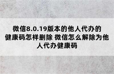 微信8.0.19版本的他人代办的健康码怎样删除 微信怎么解除为他人代办健康码